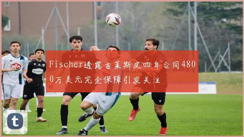 Fischer透露吉莱斯皮四年合同4800万美元完全保障引发关注
