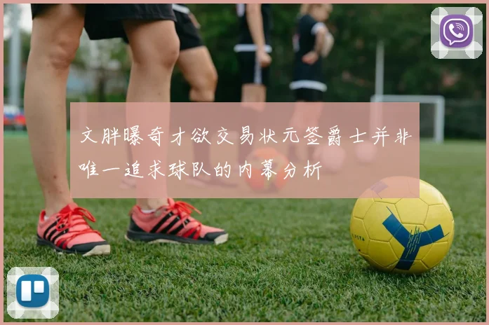 文胖曝奇才欲交易状元签爵士并非唯一追求球队的内幕分析