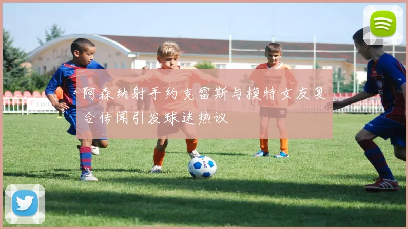 阿森纳射手约克雷斯与模特女友复合传闻引发球迷热议