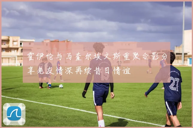 霍伊伦与马奎尔埃文斯重聚合影分享老友情深再续昔日情谊