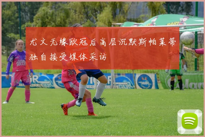 尤文无缘欧冠后高层沉默斯帕莱蒂独自接受媒体采访