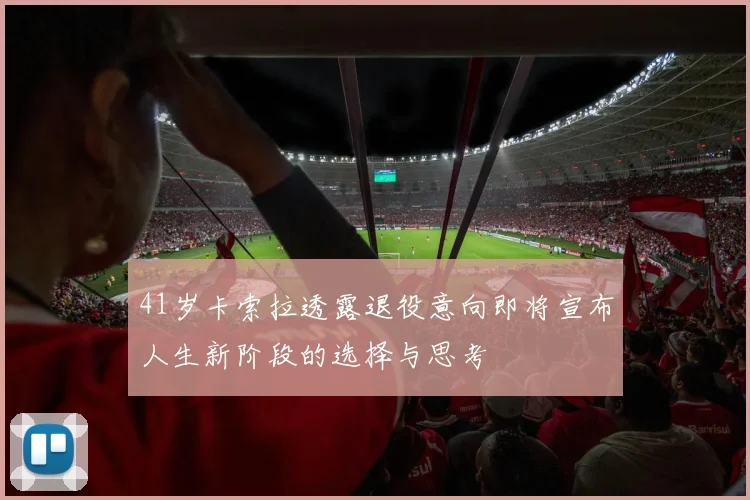 41岁卡索拉透露退役意向即将宣布人生新阶段的选择与思考