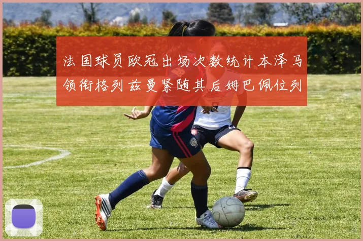 法国球员欧冠出场次数统计本泽马领衔格列兹曼紧随其后姆巴佩位列第五