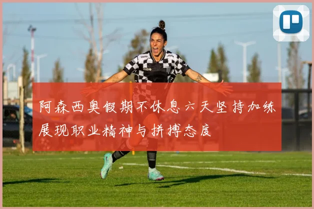 阿森西奥假期不休息六天坚持加练展现职业精神与拼搏态度
