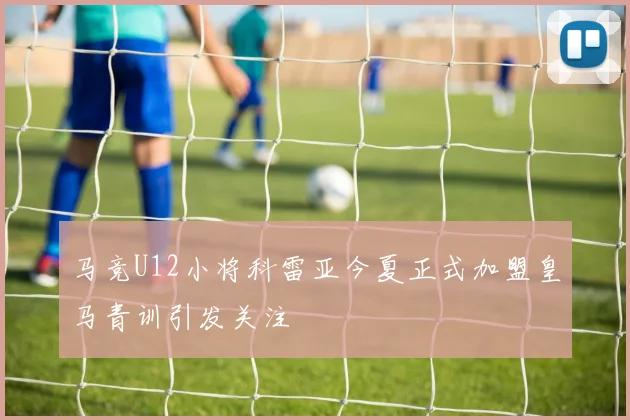 马竞U12小将科雷亚今夏正式加盟皇马青训引发关注