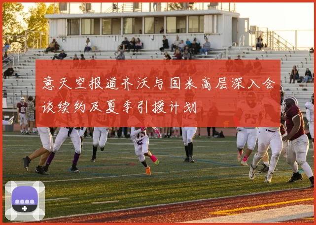 意天空报道齐沃与国米高层深入会谈续约及夏季引援计划