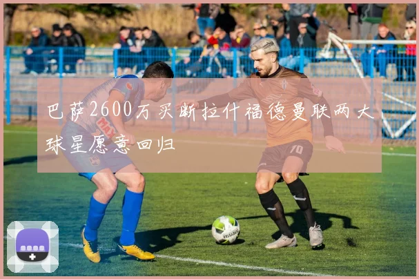 巴萨2600万买断拉什福德曼联两大球星愿意回归