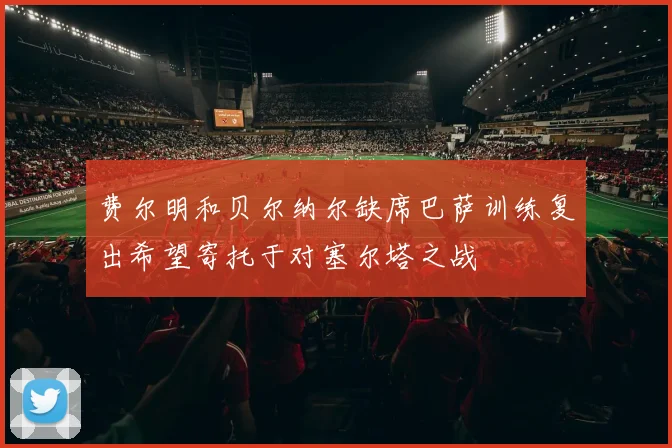费尔明和贝尔纳尔缺席巴萨训练复出希望寄托于对塞尔塔之战
