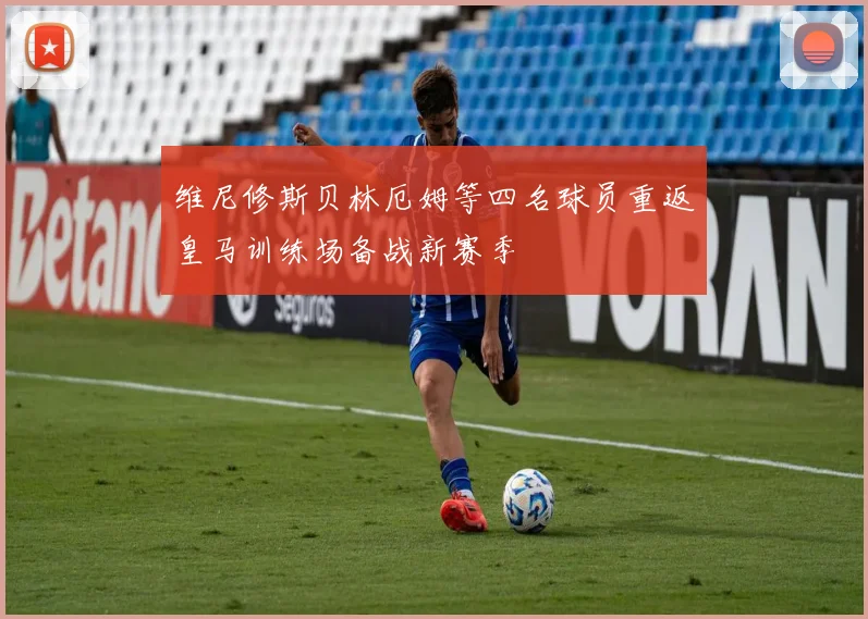 维尼修斯贝林厄姆等四名球员重返皇马训练场备战新赛季