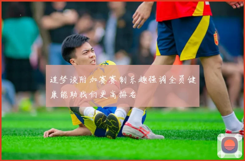 追梦谈附加赛赛制乐趣强调全员健康能助我们更高排名