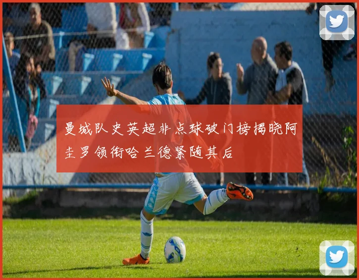 曼城队史英超非点球破门榜揭晓阿圭罗领衔哈兰德紧随其后